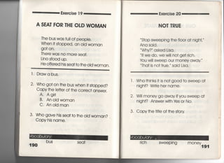 Exercise 1 9
A SEA「 FOR THE OLD WOMAN
The bus was full of peopie.
When i† s†opped, an Old woman
go† on,
There was no more sea†,
Lino s†○○d up,
He offered his sea† †○ †he oid woman〇
二二二二二二二二二二二二二二二二二二二二二二二
l葛 Drawabus,
2〃 Who go† on †he bus whe… s†opped?
Copy †he Ie廿e「 of †he correc† answer,
A, Ag帥
B, AnoIdwoman
C. AnoIdman
3‑ Who gave his sea††○ †he oId woman?
Copy his name,
Seq†
Exercise 20
NO丁TRUE
S†op sweeping †he fI○○r a† nigh†′′′
Ana said,
Why?′ asked Lisa,
lf we do, We Wi= no† ge† 「ich.
tou w… sweep our money away ′
Tha† is no† †rue, ′ said Lisa.
l. Who†hinks i† is no†g0Od †o sweep a†
nigh†? Wri†e her name,
2, W… money go away ifyou sweep a†
nigh†? Answe「 wi†h ¥es or No,
3, Copy†he †叶Ie of †he s†o「y
rich sweep一ng mOney191
 