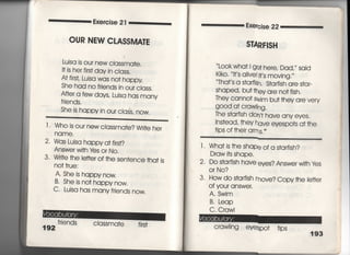 Exeroise 2 l
OUR NEW CLASSMA惟
Lujsa js our new cIassma†e,
旧s her firs† day in class,
At firsL Luisa was no† happy
She had no frjends in our ciass,
A什er a few days′ Luisa has many
frjends.
She is happy jn our ciaふ, nOW〇
三二三三三二二二二二二二二二二二二二三二二==
l ￨ Who is our new classma†e? W冊e her
2・ Wds Luisa happy a† firs†?
Answer w冊Ies or N○○
3, Wrj†e †he Ie廿er of †he sen†ence †ha† js
no† †rue:
A〃 She js happy now.
B・ She is no† happy now,
C' Lujsa has many friends now,
friends CIassma†e firs†
Exercise 22
S叫R干1SH
Look wha† i go† here, Dad,〃 said
Kiko・ l†′s alive廿s moving,′′
Tha†′s a s†arfish. S†a「fish are s†ar‑
Shaped′ bu† †hey are no† fish,
They camo† swim bu† †hey are very
g○○d a† crawling,
The s†a「fish don′† have any eyes.
1ns†ead′ †hey have eyespo†s a† †he
†ips of †heir arms.
1 ・ Wha† is †he shape of a s†arfish?
Draw i†s shape.
2, Do s†arfish have eyes? Answer wi†h ves
O「 No?
3. How do s†a「fish move? Copy †he le廿er
Of ysur answer,
A. Swim
B, Leap
C, Crawi
CraWiing eyespo† †ips
193
 