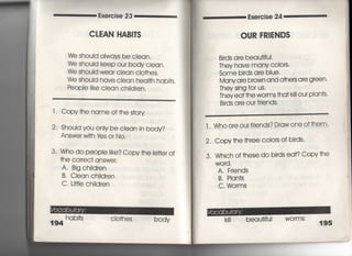 Exercise 23
CしEAN HA朗丁S
We should always be cIean,
We shouId keep ou「 body clean,
We shou!d wear clean clo†hes,
We shouid have clean heal†h hab什S.
Peopie iike ciean ch=dren,
l ‑ Copy†he name of †he s†o「y
2‑ Shouid you oniy be c‑ean in body?
Answe「 w冊¥fes o「 No,
3‑ Who do people like? Copy†he le廿er of
†he cor「ec† answer,
A, Big ch=dren
B. Ciean chiidren
C, L肘Ie children
hab叶S cIo†hes body
194
Exe「cise 24
OUR FR漢ENDS
Birds are beau†iful,
丁hey have many COIors,
Some birds are blue,
Many a「e b「OWn and o†hers are green〃
They sing for us,
Thev ea† †he wormS †ha† k冊Our Plan†s・
Birds a「e our friends,
l , Who a「e ourf「iends? D「aw one Of†hem・
2. Copy†he †hree c○10rS Of bi「ds,
3, Which of †hese do birds eat? Copv†he
WO「d ,
A. Friends
B, Plan†s
C, WOrms
ki‖ beau†ifuI wo「mS
195
 