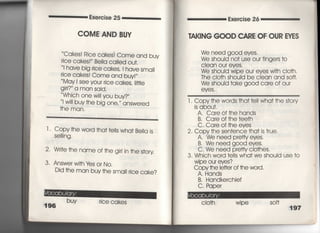 Exercise 25 Exercise 26
COME AND BUY
Cakes! Rice cakes害Come and buy
rice cakes!〃 Be=a ca=ed ou†,
l have big 「ice cakes′ I have sma=
「ice cakes! Come and buy!〃
May I see your rice cakes,皿e
gjrl? a man said,
Whjch one wi= you buy?′′
I w帥buy †he big one,′′ answered
†he man.
l , Copy†he word †ha††elIs wha† Be=a is
Se冊ng,
21 Wr汀e †he name of †he g帖n †he s†ory
3, Answe「wj†h ¥es or No,
Did †he man buy †he smai川Ce Cake?
漢96
buy rice cakes
「A漢〈8NG GOOD CARE OF OUR EYES
We need g0Od eves.
We should no† use our fingers †o
Ciean our eyes,
We shou看d wipe our eyes w冊Cio†h,
丁he clo†h shouId be clean and so什
We shouId †ake good care of our
eyeS ,
1. Copy †he words †ha† †e= wha† †he s†ory
is abou†,
A, Care of†he hands
B, Care of †he †ee†h
C, Care of †he eyes
2, Copy †he sen†ence †ha† is †rue,
A. We need prefty eyes,
B, We need g○○d eves,
C, We need pre廿y clo†hes,
3, Which word †elis wha† we should use †o
Wipe our eyes?
Copv †he lette「 of †he word.
A, Hands
B, Handkerchief
C, Paper
CIo†h wi pe so什
197
 
