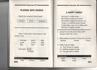Exercise 29
PしAV漢NG W8TH WORDS
Read †he words in fhe boxes,
Now copy each word beIow †he
COrreC† box,
mango drum a†is
詳し∵霊O 藷芋
Exampie:
mangO
200
Ca什 cor「ec† chico
Exercise 30
A HAPPY FAM漢Ⅳ
We live in a l冊e †own,
My Fa†he「 works on a farm,
My Mo†he「 keeps house for us.
I heip my Mo†her keep house.
I heIp †ake care of my冊Ie sis†er.
We are a happy fam=y
l," Does †he famiIy live in †he city?
Answer w冊Iさs or N0.
2, Who works on a farm? Copy†he answer,
Mo†he「 Fa†her
3. Wr叶e True or False,
A. The famiIy is happy
B, Mo†he「 keeps house,
C, The gir看has no sis†er,
Baby
fa 「m †own kee p
†ake ca「e
201
 