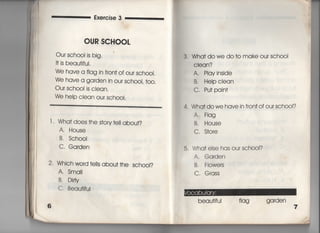 Exe「cise 3
OUR SCHOOL
Our sch0O=s big〃
旧S beau†jfuI,
We have a flag in fron† of our sch○○I,
We have a ga「den in ou「 sch○○I, †o○○
Our sch○○=s cIean,
We help clean our schooi.
l 〃 Wha† does †he s†ory †e= abou†?
A, House
B. Sch0OI
C, Garden
2' Which word †e=s abou† †he schooI?
A. Sma=
B. Di巾
C. Beau†ifui
3. Wha†dowe do†o make our sch0OI
Cleqn?
A, PIayinside
B, Heipclean
C, Pu†pain†
4, Wha†dowe have in fron†ofoursch0Ol?
A, F看ag
B. House
C, S†o「e
5, Wha† else has our school?
A. Garden
B. FIowers
C, Grass
beau†ifu看 fIag garden
 