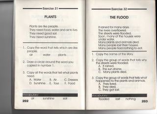 ≡≡≡≡≡
Exercise 3 「
P」AN丁S
Plan†s are like peop息
Thev need f○○d, Wa†e「 and air †o看ive,
They need g○○d soil,
丁hey need sunshine,
Exercise 32
丁HE FLOOD
l , Copy†he word †ha† †e!!s which are iike
PeOPie,
a i「 wa†er pIan†s
2, Draw a circle around †he wo「d you
COPied in number l.
3, Copy a= †he words †ha† †ell wha† pIan†s
need,
A, Wd†er B, Air
D, Sunshjne E, toyS
C, Dresses
F, F○○d
ai「 sunshine
202
I† 「ained for many days.
The rivers overfiowed ,
丁he s†ree†s were fl0Oded,
S0On, many Of †he houses we「e
under wa†er,
Many pian†s and animals died,
Many peopie los† †hei「 houses.
Many peopIe had no†hing †o ea†.
l. Copy†he name of †he s†ory
2, Copy†he group of words †ha† †e=s why
†he s†ree†s were fi○○ded,
A, 1†rained,
B. The sun shone,
C, Many pian†s died.
3. Copy†he group of wo「ds †ha††e=s wha†
happened †○ †he pian†s and animaIs,
A, They =ved,
B,丁hey died,
C. They go† los†,
fiooded los† no†hing
203
 