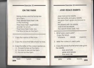 Exercise 33
ON THE FARM
Mang Ambo and his famiiy live
On a farm,
丁hey always have f「esh miik
in †he mo「ning,
丁hey have fresh vege†abIes
and fish for Iunch,
丁hev have f「esh frui†s, †oo,
l† is nice †o Iive on †he farm.
「, Copy†he nameof†he man,
2, Copy †he word †ha† †e=s where he Iives.
3, Copy†he Ie廿e「 of †he co「rec† sen†ence.
A, I† is sad †0 1ive on †he farm,
B, I†js nice†o Iiveon†hefarm,
C, i† is ho†on †he fa「m.
f「esh Iunch njce
204
Exe「cise 34
JOSE R漢ZA寡S RABB看丁S
Jose had some rabb什S.
He had wh什e and gray rabbi†s‑
He、 gaVe †hem g「ass and leaves †o
eq†,
He played w冊his rabb什S,
Jose loves his rabbi†s,
丁he rabbi†s loved Jose′ †0O,
l , Wha† we「e Jose s pe†s?
Copy †he wo「d.
Chickens rabb叶S PuPPIeS
2. Wri†e †he c010「S Of Jose′s pe†s,
3, Copy†he words †ha† †eIi wha† Jose gave
his rabb什S,
「ice and fru什S
g「ass and leaves
rice and m=k
g ray wh i†e
leaves
205
 