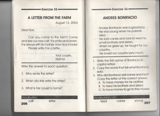 Exercise 35
A LETTER FROM THE FARM
Augus† 13, 2004
Dear Nori,
Can you come †○ †he fa「m? Come
and see our newcaIf,旧S Whi†e and brown,
旧S always wi†h i†s mo†her, How nice旧○○ks!
Piease wr什e me a le廿er,
¥bur cousin,
No「ma
Wr什e †he answe「 †o each ques†ion.
l , Who w「o†e †he ie廿er?
2, When did she wri†e †he看e廿er?
3, Wha† is her cousin′s name?
Cqlf
206
i e廿e「
Exe「cise 36
ANDRES BON肝ACiO
And「es Bonifacio was a gOOd bov,
He was yOung When his pa「en†s
died,
He sold canes and fans †o feed his
sma= b「o†he「s and sis†ers.
When he grew UP′ he fough† for our
COun†「Y
He ioved ou「 coun†「y very muCh'
l. Wr什e †he firs† name Of Bonifacio ln
CaP什a=e廿e「s
2, Copy †he words †ha† †e= wha† BonifacIo
S01d,
3, Why did Bonifacio sell canes and fans?
Copy †he le廿er of †he correC† answer'
A. to have mOney fo「 his clo†hes
B, To feed his bro†he「S and sis†ers
C, To have mOney†o go †o †he movles
feed CaneS yOUng 207
 