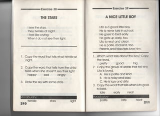 Exercise 38
THE S丁ARS
I see †he s†c汀S.
丁hey twinkIe a† nigh†,
l fee=ike crying
When i do no† see †he剛gh†,
l. Copy †he word †ha† †e=s wha† twinkle a†
nigh†.
2, Copy †he word †ha† †e=s how †he chiId
fee看s when she dOesn † see †he掴gh†,
happy sad angry
3, Draw †he sky wi†h some s†a「s,
twi n kle s†a rs
210
Exe「cise 39
A N漢CE 」一丁TしE BcIV
」什O is a g○○d冊看e boy
He is never la†e in scho01,
He goes †o bed ear!y
He ge†s up eariy †o〇°
L什O is nea† and c看ean,
He is po冊e and kind, †0O.
Paren†s and †eache「s Iove him,
l , Which word †eIIs abou† †he boy? Copv
†he word,
P「efty g○○d big
2, Copy †he group of words †ha† †e= whv
L叶O is Ioved,
A, He is po冊eand kind,
B. He is noisyand bad,
C, He is Iazyand d叩ty
3. Copy†he word †ha††e!ls when L叶O gOeS
†o bed,
ia†e ear看y nea†
PO冊e la†e neq†
211
 