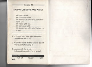 Exe「cise 40
SAV看NG ON 」8GH丁AND WA「ER
We need wa†er,
We can save wa†e「,
We shouId †um off †he fauce† wh6n
no† in use,
We need =ghL †〇〇〇
We can save iigh†,
We shouId †u「n off †he Iigh† when no†
in uSe,
l , Can you heip save Iigh† and wa†er?
Answer wi†h ¥もs or N○○
2, Copy†he words †ha††e= wha††o do wi†h
†he fauce† a什e「 using什
3. Answer wi†h ¥さs or N○○
is什g○○d †o save iigh† and wa†er?
212
†urn off fauce† iigh†
 