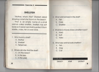 Exe「cise 4
SHELL円SH
Mo†her, Wha†′s †his?′′ Sherbe† asked
Showing a she看i she found on †he beach,
Tha† is an empty home of a smali
animaI called she=fish, She=fish has so什
body so什needs hard sheII to pro†ec†冊Om
S†arfish, Crabs, fish or even birds̀
1. Whofounda she=?
A. Mo†her
B. Sherbe†
C, Fishe「man
2, Where did she find †he shell?
A. On †he beach
B, in†hesea
C. In†heyard
3, Wha† anima川Ved in †he she=?
A, Fish
B, Crab
C, She看ifish
4. Wha† kind of bodv does a she=fish have?
A, Hard
B, Sof†
C. Hairy
5, Wha† sea animal ea†s she=fish?
A. Fish
B, Dog
C‑ Cq†
beach she= pro†ec†
 