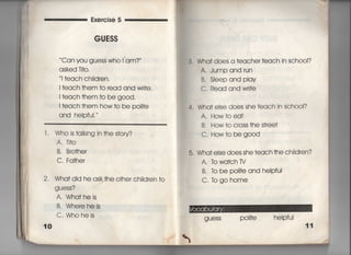 Exe「cise 5
GUESS
Can you guess who i am? ′
asked T什O,
i †each child「en,
=each †hem †o read and wri†e,
I †each †hem †o be g0Od,
I †each †hem how †o be poli†e
and heIpfui.′
l , Who is †aikjng in †he s†o「y?
A,丁i†o
B, B「o†her
C. Fa†her
2, Wha†did he ask†he o†her ch=d「en †o
guess?
A. Wha†heis
B, Whereheis
C, Whoheis
lO
3, Wha† does a †eacher †each in sch0Ol?
A, Jumpand run
B. Sieep and pIav
C, Read and wr什e
4. Wha† else does she †each in sch○○1?
A, How†oea†
B. How †o c「oss †he s†ree†
C, How†o be g○○d
5, Wha† e!se does she †each †he ch=d「en?
A. 1bwa†ch rv
B, to be p〇回e and heIpful
C, togO home
guess po=†e helpfui
11
ヽ
 