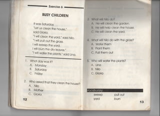 Exeroise 6 ‑‑鵜∴ 「
BUSY CH音しDREN
i†was sa†urday .
Le† us ciean †he house′′′
Sajd GIorja,
i w帥ciean †he yard′〃 sajd NjI0.
i w用puII ou† †he grass,
i w川sweep †he vard,
l w川burn †he dry ieaves,〃
l w川wa†er †he p‑an†s,〃 sajd Lina,
W白川w用Mo do?
∧.川) W=l cI㊤an †he ga「den,
B, H㊤ WI= heip cIean †he house,
仁, He w… cIean †hevard,
互Wha† w川Nilo do wi†h †he grass?
A, Wa†er †hem
B, Plan††hem
C, Pu= †hem ou†
1‑ Wha†daywasj†?
A Monday
B̀ Sa†urday
C, Frjday
2, Who asked †ha† †heyc‑ean †he house?
A, N=o
B. Mo†her
C, GIorja
12
語
Who w川Wa†er †he pian†s?
A. Lina
B. NiIo
C. GIoria
SWeeP PuII ou†
yard bu「n
 