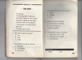 Exercise 7
THE RAIN
旧S raining,
旧S raining hard,〃 said Lanj.
The rain js fa川ng on †he houses,
The rain is fal‖ng on †he †rees.
丁here is wa†er on †he s†ree†s,
I w冊○† go †o sch○○1 †oday′′
Sajd T什a,
i migh† ca†ch coId,〃
l , Whow掴no†go†o scho○1?
A,丁什q
B, Lani
C Agir1
2. Whyw帥She no† go †o sch○○I?
A, I†iscoId,
B・旧S raining‑
C,旧swarm,
14
轡, W白くl川=く両用月面()(璃Wl佃Wa†er?
A, WInd
B, GIouds
C.照ql「「
4, Wh㊤re Is †he 「ain fa…ng?
A, On houses and †rees
B, ln †he ciass「OOm
C, ln †he garden
5, Whvw… Tl†a no†go†o sch○○I?
A, She mavca†ch c01d.
繁 B, Shehasnoumb「e=a,
f C,Shew=lplav.
ha「d COid
 