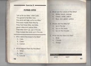 Exercise 8
FⅣ1NG K〇十ES
Le† us fiy our ki†es,′′ said Cei○○
i† is g0Od †o fiy k叶es now,
丁he wind wili heIp us fly our ki†es.′
丁he boys made †heir ki†es fIy
丁hey had bIue ki†es, red k什es,
green ki†es,and ye=ow k什es,
丁heir k什es wen† up′ uP in †he sky
They Io○ked like birds up in †he sky
l ' Who asked †he bovs †o fIy k什es?
A, CeIo
B, Ceiso
C, Cenon
2, Wha† heIped †hem fiy†he k叶es?
A. Wind
B. Rain
C. Ciouds
16
Wha† are †he coiors of †he ki†es?
A, Whi†e, bIack, Orange
B, Green, Whi†e, ye=ow
C, Blue, red, g「een, ye=ow
4, Where did †he ki†es fiy?
A, Jpin†hesky
B. Upon†he†rees
C, Jpon†hehouses
6, Wha† dld †he ki†es iook like?
A, Bl「ds
B, CIouds
C, Sheep
Wi nd wen†
 