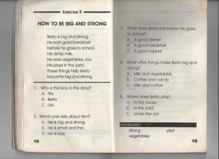 Exercise 9
HOW TO BE B8G AND S丁RONG
Be什O is big and §†rong,
He ea†s good b「eakfas†
before he goes †o schooI.
He drinks miIk,
He ea†s vege†abies′ †〇〇〇
He p看ays in †he yard,
丁hese †hings heIp Be什O
become big and s†rong,
l, Who is†he boyin†hes†ory?
A,丁i†o
B, Be叶O
C, 」i†○
2, Which one †e=s abou† him?
A' He is big and s†rong,
B, Heissma=and†hin.
C. Heislazy
18
乱 W両川(削Il聞く=)(出面o「o he goes
l()組白く氷)Iり
∧, A轡ooくすd廿Ine「
B, A oood broakfas†
上 Agood supper
Wha† 0†her †hings make Be什O big and
両Ong?
A, M=k and vege†abies
B, Coffee and candy
C. M=k and coffee
Wh0「O doe§ Beho piav?
∧. 1nthehouse
B, ln肌eva「d
C. U「lder†hesun
S†rong
Vege†a bIes
 