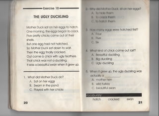Exe看cise 1 0
丁HE UGⅣ DUCKし漢NG
Mo†her Duck sa† on her eggs †o ha†ch,
Onemorning,†heeggsbegan†ocrack〃 黛
Five pretty chicks came ou† of †hei「
She=s,
Bu† one egg had no† ha†ched,
So Mo†her Duck sa† down †o wa什,
Then †he egg fina11y c「acked,
Ou† came a chick w冊Ugly fea†hers,
Tha† chick was no† a duck=ng.
1† was a beau†ifui swan when什grew up,
l , Wha† did Mo†her Duckdo?
A, Sa†on hereggs
B, Swam in†he pond
C, PIayed w冊her chicks
20
轡 WflY(鮎M捕圃l用劇=帥On heleggS?
∧言()帖旭旧邸丁l
件 吊(胸G農相嶋田
( 吊白く=(互旧く紺l
B,月。W冊掴V OggS We「e ha†ched fi「st?
∧言のu「
1書一 日Ve
くらSIx
Wh(】出Ind of chick came ou† iast?
A, B㊤aU冊uI duckling
B, BIg duckling
C, UgIv duck=ng
鼻. W「10n I† gr㊤W UP, †he uglv duck=ng was
QC†uq=v o
A, mO†hor hen
B, W=d †ulk㊤V
C. beau冊し」I swa「l
ha†ch cracked swan
21
 