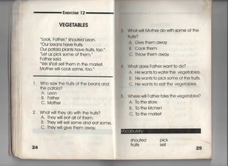 Exercise 1 2
VEGE音ABLES
L○○k′ Fa†heし〃 shou†ed Leon.
Our beans have fru什S,
Our pa†oia plan†s have frui†s, †0O,′′
Le† us pick some of †hem,〃
Fa†her said,
We sha= se= †hem in †he ma「ke†,
Mo†he「 wi菓i c○○k some, †〇〇〇′′
l , Who saw†hefru什S Of†he beans and
†he pa†oIa?
A, Leon
B. Fa†her
C, Mo†he「
2, Wha† w冊hey do w冊†he fru什S?
A. Theyw=I ea† a= of †hem.
B, Theywi= selI some and ea† some.
C"丁hey wi= give †hem away
患, Wha† w… Mo†herdow冊SOme Of†he
件ul†s?
A, Give†hemaway ,
B, Cook†hem
C, Throw †hem away
4, Wha† does Fa†her wan††o do?
A. He wan†s †owa†er†he vege†abIes,
B, Hewan†s†o picksome of†he frui†s,
C, He wan†s †o(ea† †he vege†ables.
6, Where w川Fa†he「 †ake †he vege†abies?
A, TO †he s†ore
B, lb †he ki†chen
C, lb †he marke†
 