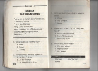 Exe「cise 1 3
HELP漢NG
OUR COUN丁RYMEN
̀ Le† us go †o Heng′s s†o「e,〃 said Cora,
看w… buya penc=,〃
Heng is a Chinese,
A看ing Ma「ia is a訓Pin〇・
We should buv from珊Pino s†ores
We shou看d help F掴Pino se看看ers,′
W白く) W用直川両月V (】I ∧凧】 M(】「Iq s
油蝉評
Aき 黛轡旧
仕 旧く買州Id「on
くらD(捕q
De=a said.
圏
l , Wha†did Cora wan††o buy?
A, B○○k
B, Penc=
C, Abag
2, Whe「ewou!d she buya penci!?
26
A. AI Heng s s†ore
B. AI†he marke†
C, AI Aling Maria s s†ore
Whe「e should we buy †he †hings we
「10(〕d?
A‑ From Chinese s†o「es
B, From輔Pino s†ores
C, From any s†o「e
Whom shou看d we heIp?
A, Chinese se11ers
B. Fi=pino se=ers
C, OId se=ers
Chjnese coun†rymen
Se=ers
 