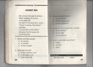 巨xe「cise 1 5
HONES丁BEN
Ben was on his way †o sch○○i,
Whiie waIking′ he found
a †en‑PeSO b帖
He wen† †o his †eacher s r0Om,
Good morning′ Miss Reyes,
Said Ben,
当found †his on †he s†ree†,〃
He gave †he †en‑PeSO bi=
†o his †eacher.
l. Whe「e was Ben going?
A, lb schooI
B, Tb church
C, to †he ma「ke†
2, Wha†did hefind?
A. A five‑Cen†avo coin
B, A †en‑PeSO COin
C, A †en‑PeSO b冊
30
W帥削轡(鮎舶用=出川?
∧ 団l冊鯛両削)‡
鯖,柄旧観Plavground
上Il=帖⑳ CIq8S「○○m
fo whom dld he give †he money?
A, Tohls Mo†her
β. TohIssis†er
C, To hls†eache「
Which word †e=s abou† Ben?
A. Po冊e
B, Hones†
C, Kind
†en‑PeSO bi看! s†ree†
 