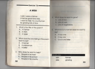 Exeroise 1 6
A W書SH
l wish l were a farmer
A farmer good and wise,
l wan† †o help my c○un†rymen
By growing lo†s of rice,
こ二二二二二二二二二二二二二二二二二二二二二二
l , Wha† js †he †什Ie of†he poem?
A, AFa「mer
B. AWish
C. ASeIIe「
2・ Wha†does †he one†àking in †he poem
Wan† †o be?
A. Afarmer
B, Apoiiceman
C, AselIer
3・ Who does hewan††o help?
A. People in his †own
B・ PeopIe in his scho○I
C. People in his c○un†ry
32
朝潮軸朋照子昭博】両‡o g「OW?
A l川嶋働f庸鍔
欝,し僻厄eI鴨O旧
く =油のfvogo†qbies
く W白く】I k両dofa fa「merdoes hewan††o
鴫㊨?
∧. AIqzvone
臥 Ablgone
C, Good and wise
Wish farmer
Wise g「OWi ng
 