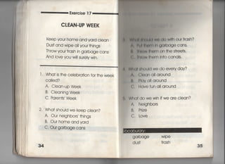 Exercise 1 7
CLEAN・UP W龍K
keep your home and yard clean
Dus† and wipe all you「 †hjngs
丁hrow your †rash jn garbage cans
And iove you wi‖ sureiy win,
軍 神同軸l間Wのdow冊Our†rash?
^ 鮎川旧=同時arbage cans,
灘 B3 =陣W柄emOn†hes†「ee†s〇
㍍∵ 帖M〃白Om ln†o canals"
l Wha† is †he ceieb「a†ion for †he week
Ca=ed?
A‑ C!ean‑uP Week
B, CIeaning Week
C, Paren†s Week
2, Wha† should we keep ciean?
A, Our neighbo「s′ †hings
B・ Our home andyard
C. Our ga「bage cans
Mヽdi師ould we do every day?
A. CIeana=around
B, PIava=around
G, Havefun a= a「ound
Wha† do wewin ifwe are clean?
A, Neighbors
B. Prize
C. 」ove
 
