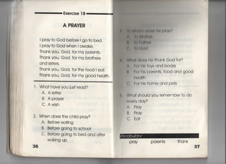 Exercise 1 8
A P剛ⅣたR
I pray†o God befo「e l go †o bed,
i pray†o God when l awake,
Thank you′ God, fo「 my paren†s,
Thank you′ God, for my bro†hers
and sjs†ers.
丁hank you, God′ for †he f○○d i ea†,
丁hank you′ God′ for my good hea皿.
l l Wha† have you jus† read?
A. Ale廿er
B. A prave「
C. Awish
2' When does †he ch=d pray?
A, Befo「e ea†ing
B' BefQ「e gOing †o schooI
C' Before going †o bed and a什er
Waking up
36
学 一 帖(両部‖昨月用∨′?
由一捕旧l
十両白即
言判事(l
W白川(to(兆he †hankGod for?
∧一l朝刷s†ovsand books
Il, 「0「 hls paren†s, f0Od and good
「l(姻I†h
' Fo「hlshomeandpe†s
e, Wha† shouid you remembe「 †o do
eve「V dqn
A. Play
B. P「qY
C. Eq†
Pray Paren†s †hank
 