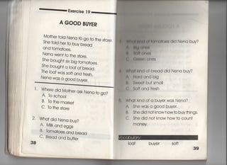 喜一一一一音量鳩憎se漢9
A 〇〇〇D寄U昨R
Mo†her toid Nena to go †o †he store,
She †oId her †o buy bread
and †omatoes,
Nena wen† to †he s†ore,
She bough† s柚g †omatoes.
She bough† a ′oaf of bread.
丁he loaf was so什and fresh,
Nena was a g0Od buyer〇
二二二￣￣へへへへ十へ̲
丁, Where djd Mo†herask Nena †o go?
A. to sch0OI
B・ to †he marke†
C, to †he s†ore
2・ Wha†djd Nena buy?
A〃 M肱andeggs
B, toma†oes and b「ead
C. Bread and burfer
38
上申両月蛸両一高o師1tOeS dld Nena buy?
士 的川副
。 当肩書白州t弱
く可鋤く訓l OneS
W白くl川南of bread did Nena buv?
∧,冊「dandbig
書う, Swo㊤† bu†sma=
(』 So什andfresh
Wha† kind of a buyer was Nena?
∧. Shewasa good buyer.
B, Shedid no†knowhow†o buy†hings,
C. She did no† know how†o coun†
mOneY
ioaf buyer so什
 