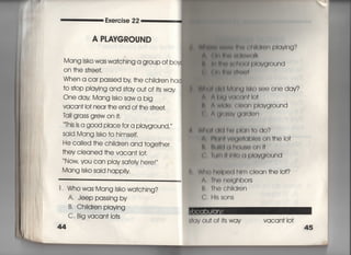 醤
Exercise 22
A PLAYGROUND
Mang lsko was wa†ching a group of b0
On †he s†ree†,
When a ca「 passed by †he chiId「en ha
†o s†op pIaying and s†ay ou† of j†s way
One dav Mang isko sawa big
VaCan† !○† near †he end of †he s†reet.
丁all g「ass g「ew on皿
This is a g0Od piace for a pIayground,〃
Said Mang lsko †o himself,
He calied †he ch=d「en and †oge†her
†hey c!eaned †he vacan† lo†,
Now you can piay safely he「e!〃
Mang isko said happ時
l 〃 Who was Mang lsko wa†ching?
A. Jeep passing by
B, Ch=d「e= Piaying
C. Big vacan† io†s
44
つ同座‡輔旧柄轡I剛両町両Vi「lg?
三言 朝川贈幽佃W(章Ik
樟 柄l幅組子陣中油Vg「Ound
雷 同川旧師帥タI
吊仙川朝I M側聞8ko see one day?
寄 付時∨(着e円周Io†
韓 ^ wlwh膏Ioan plavground
く ∧即輔V印「d①∩
潮旧同l(川中面白I() do?
A 臨画V閃e佃bIe8 0∩ †he Io†
精 細博Iく着日軌鳩eenI†
t l朝川I両用画】∨(」「(川nd
両用eI印面l両I Clean †he lot?
∧言偏neI日航)O「S
l上 出ech=dren
(十 川5SOnS
いく】V Ou† of i†s way vacan† io†
 