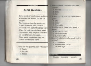 Exercise 24
GREAT TRAVEしERS
Some seeds of p看an†s †ravei and gro
Where †hey fa= w冊Ou† †he heIp of
PeOPle,
This happens when †he seeds qre
ea†en by animals such as birds.
The seeds form pa叶Of †he bjrds was†
When †he birds excre†e †hese seeds
On †he land, †hey wi‖ grow when †he
SO= cond皿OnS are favorabie○
○†her seeds †ravei when †hey are
Carried by wind and wa†e「,
l. Wha† are †he grea††「aveiers in †his s†ory?
A, Pian†s
B. People
C, Seeds
W師両所冊)§㊥ CarrV Seeds †0 O†her
串鵬削?
A 航〕We「8
亀‖帥南
島言I両
肌Wh面cond什ion of †he soii do seeds
聞く)W I
A‑ D「∨
さ. Wd†e「v
亀吉(〕∨O「Obie
W両=wo o†her †hings help seeds †〇
一的VeI?
∧. People and wind
B, Wind and wa†er
C, Sun and wa†er
How do †he birds carry †he seeds †○ ○†her
事)Iqces?
A, in †heir was†e
B, Between †heir beaks
C. On †heir Iegs
†rave喜er favorable excre†e
49
 