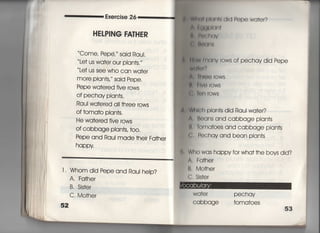 叫
Exercise 26
HEしPING FATHER
Come, Pepe′〃 said Raui,
Le† us wa†er ou「 plan†s,〃
十e† us see who can wa†er
mOre Pian†s′ Said Pepe,
Pepe wa†ered five rows
Of pechay pIan†s.
Raul wa†ered a旧hree rows
Of †oma†o plan†s,
He wa†ered five 「ows
Of cabbage pian†s, †○○,
Pepe and Raul made †heir Fa†her
happy
lI Whom did Pepe and Rau‑ heIp?
A, Fa†he「
B, Sis†e「
C, Mo†he「
52
描画中1両dld Pepe wa†er?
崇的馴I剛I
鵜 輯而う∨
仁∴別邸用「郷
間M月間。V 「OWS Of pechay did Pepe
W(画期?
ん 帥ee 「ows
臨 月ve「ows
くらl朝出OWS
M鴫h plan†s did Raul wa†er?
∧. 1ねans and cabbage plan†s
鮎toma†oes and cabbage plan†s
C. Pechay and bean plan†s
Who was happy for wha† †he bovs did?
A, Fa†her
B, Mo†her
( : Sis†er
Wa†er pechay
Ca bbage †oma†oes
 
