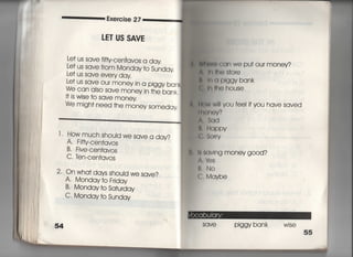 Exe「cise 27
しE丁US SAVE
Le† us save f町Cen†avos a day
Le† us save from Monday †o Sunday
Le† us save eve「y day
Le† us save o=r mOney in a piggy ban
We can also save money in †he bank,
旧s wjse †o save money
We migh† need †he money someday
l l Howmuch should we save a day?
A, Fjfty‑Cen†avos
B, Fjve‑Cen†avos.
C, ten‑Cen†avos
2. On wha† days shouId we save?
A, Monday†o Frjday
B' Monday †o Sa†urday
C' Monday †o Sunday
l面前Can We Pu† our money?
泉I冊IeS†o「e
轡言出")lggy bank
f: =I用Ohouse
重 出W W… vou fee看ifvou have saved
剛狛0V?
A, Sqd
嶋.的ppv
患§。「「V
∴ 8aVlng money go○d?
∧, lぬS
け. No
e. MqYbe
SaVe Piggy bank wise
55
 