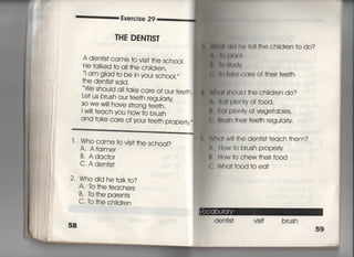 Exercise 29
THE DEN丁漢S丁
A den†js† came to vjs旧he sch0OI,
He †aIked †o a旧he ch胸ren,
i am gIad †o be jn you「 sch○○I′〃
†he den†is† sajd.
V悔shouId a旧ake care of our †ee†h,
i ̲」臆
Le† us brush our †ee†h 「eguiarly
￣ ￣ ￣￣ 「 ○○ "〉ヽ‑′I, =
SO We W帖ave s†rong †ee†h,
I w冊each you how †o brush
and †ake care of your †ee†h property,
l , Who came †○ Vjs冊he schooi?
A, Afarmer
B. Adoc†or
C' A den†is†
2, Who did he†alk†○?
A to †he †eachers
B, to †he pa「en†s
C, to †he ch=dren
棚両用l白く) I(洲†hech=dren†odo?
魯I裏町I(両
錠 青即恒1v
主 部l血りCare Of†heir†ee†h
W刷面ould †he ch=dren do?
有由一Plentyof food,
胤l計両Pienty of vege†ables,
鳥肌JSh their †ee†h 「eguia時
W白(】† w… †he den†is† †each †hem?
∧, How †o brush p「operly
私ltow †o chew†heir f0Od
(∴ Wha† f0Od †o ea†
den†is† visi† brush
 