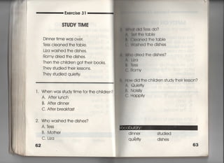 Exercise 3「
S丁UDY T漢ME
Dinner †ime was over,
tess cleaned †he †abIe.
Liza washed †he dishes,
Romy d「ied †he dishes,
Then †he chiId「en go† †heir books.
丁hey s†udied †hejr Iessons,
丁hey s†udied quie†Iy
l , When was s†udy†ime for †he
A. A什er Iunch
B. A什er dinner
C, A什er b「eakfas†
2, Who washed †he dishes?
A〇時SS
B, Mo†her
C. Liza
62
chiIdren? l
勅画出自㊤SS do?
Å 約月 ho †qbie
fl Cleaned †he †abIe
l Washed †he dishes
W白く) (州ed †he dishes?
∧,しIIq
軌ねSS
島鴫omv
=ow did †he chiidren s†udy †heir Iesson?
∧. Quie†ly
臼. Nois時
C. HappiIy
dinner s†udied
quie¶y dishes
 
