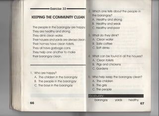 Exercise 33
KEEP8NG THE COMMUN8TY CしEAN
丁he people in †he barangav a「e happy
丁hey a「e heaI†hy and s†rong,
They drink cIean wa†er,
丁heir houses and yards are aIways cIean.
Thei「 homes have clean †oiIe†s,
丁hey a= have garbage cans,
They heIp one ano†her †o make
†heir barangay ciean,
l , Who a「e happy?
A, The chi看dren in †he barangay
B. The peopIe in †he barangay
C, The boys in †he barangay
2. Which one †e=s abou† †he peopie in
†he barangay?
A. Hea看†hy and s†rong
B. HeaI†hy and weak
C. Heai†hy and p○○r
憲・ Wha† do †hey drink?
A, Clean wa†er
B, Safe coffee
C. So什drinks
l, Wha† can be found in ai=he houses?
A. Ciean †oiIe†s
B, Pigs and chickens
C, Gardens
き. whb heIp keep †he barangay clean?
A. The ch=dren
B,丁hegiris
C, The peopie
barangay yards heai†hy
67
 