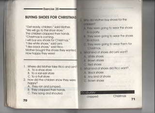 Exercise 35
BUY音NG SHOES FOR CHR音S丁MA$
Ge† ready chiid「en, ′ said Mo†her,
We w… go †○ †he shoe s†ore, ′
The ch=dren cIapped †heir hands,
Ch「is†mas is coming,
l wi= buy you shoes fo「 Chrjs†mas,〃
川ke whi†e shoes, said Leni,
判ke bIack shoes, said Ric○○
Mo†her bough† †he shoes †hey wan†ed,
How happy †hey were!
l , Where did Mo†her†ake Rico and Leni?
A, to a Shoe s†ore
B. 1b a sa「i‑Sa「i s†ore
C. TO a frui† s†ore
2, How did †he ch=d「en show †hey we「e
happy?
A, They ran and jumped,
B. They clapped †heir hands,
C, Thev sang and shou†ed.
70
廟y l掴Mo†he「 buy shoes for †he
朝胸幅両
魚用即w⑪「e gOing †o wear †he shoes
鴨鍋Pq向
き師V Were gOing †o wear †he shoes
憎さくれ○○i.
重 箱のv were going †o wear†hem for
出回$†mqs.
旧I klnd of shoes did Leni wan†?
W帥e shoes
BIOWn Shoes
同ed shoes
両川nd of shoes did Rico wan†?
BIack shoes
Anv kind ofshoes
B「own shoes
Clapped Chris†mas
71
 