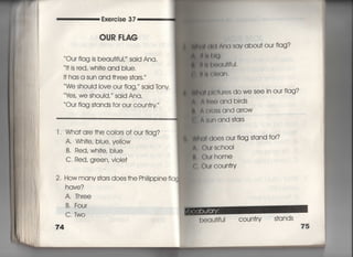 Exercise 37
OUR FLAG
Ou「 flag is beau†jfuI,〃 said Ana,
旧S red, Whi†e and bIue,
l† has a sun and †hree s†ars.′′
We should Iove our fIag, Said lbny
¥さs′.We ShouId, said Ana,
Our fIag s†ands for ou「 coun†ry,
l ' Wha† a「e †he c○iors of our fiag?
A, Whi†e, blue, yeilow
B, Red, Wh什e, biue
C, Red, green, Viole†
2‑ How manys†ars does †he Ph掴PPine fia
hqve?
A. Three
B. Four
C, Two
74
軸硝l ∧冊SaV abou† our fiag?
旧購l抽,
間鴨l渦創川面上
腿I言出)ぐ】「l.
剛直Il」reS do we see in our flag?
付ItlO and bi「ds
∧億lO§S and arrow
A帥n and s†ars
画(toeS Our flag s†and for?
( )U「 SCh○○I
(〕u「home
Our coun†ry
beau†ifuI c○un†「y s†ands
75
 