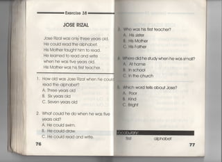Exercise 38
JOSE R8ZAし
Jose Rizai was oniy †hree years oid,
He couid read †he aIphabe†,
His Mo†her †augh† him †o read,
He leamed †o read and w冊e
When he was five yea「s oid,
His Mo†her was his firs† †eacher,
l , How oId was Jose Rizai when he couId
read †he aiphabet?
A, Th「ee yea「s oid
B, Sixyea「s old
C, Seven years old
2, Wha† could he do when he was five
years old?
A, He couid swim.
B. Hecouid d「aw,
C, He could read and w「i†e,
76
轟Who was hjs firs† †eacher?
∧, HIs sis†er
B, HIs Mo†her
葉C. HIs Fa†her
事W血)re djd he s†udywhen he was sma=?
宵∧, A†home
け, ln sch0OI
C, ln †he church
霊Whlch word †eils abou† Jose?
∧. P○○「
博, KInd
C.馴gh†
a看phabe†
 
