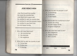 Exe「cise 39
JOSE R8ZA寡S W8SH
Jose Riza=oved his coun†ry
He Ioved his coun†rymen,
Jose Rizai had a grea† wish,
He wan†ed †o see hjs coun†「yfree,
He wan†ed †o see †he peopIe happy
He wan†ed †o see †hem =ve
as one happy fam時
l. Who did Jose Riza=○Ve?
A, His coun†rymen
B, His enemies
C, His neighbors
2・ Wha† did he wish his coun†ry†o be?
A, to bef「ee
B, tobenice
C. to be big
78
Wha† did he wish his peopIe †o be?
A, To be s†rong
B, fobesad
C, To be happy
士直w did he wjsh his coun†rymen †o看ive?
A Asrichasa king
B. As one happyfamiiy
C, As good neighbors
Wha† did Jose Rizal wish †o see?
A Rich neighbors
B, Happy peopie
C. Rich coun†ry
Wish free COun†ry
79
囲
溺
 