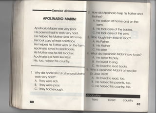 Exercise 40
APOし寡皿RlO甑馴N漢
ApoIjnario Mabjni was ve「y p○○r,
His paren†s had †o wo「k very ha「d,
He heIped his Mo†her work a† home.
He took care of †heir caraba○s.
He helped his Fa†her work on †he farm,
ApoIjnarjo Ioved †o read books,
His Mo†her was his firs† teacher,
ApoIinario is a he「o like Rizai,
He′ †○○′ helped his coun†ry
l , Why did ApoIinario′s Fa†her and Mo†he
WOrk very hard?
A. They were rich,
B・ They were poor,
C・ They had enough,
乱。ow did Apòina「io hèp his Fa†her and
Mo†her?
A' He wo「ked a† home and on †he
fq「m.
B' He †○○k ca「e of †he babies,
C〕 He †0Ok ca「e of †he pe†s,
Who †augh† him how †o read?
A, His Fa†her
B, His Mo†her
C. His sis†er
ha† did Ap01inario Mabin=ove †o do?
∧・ He loved †o play
B' He loved †o sjng〃
G・ He loved †o read books,
Whv Is ApoIinario Mabini a hero iike
Dh Jose Rjzai?
A' He loved †o read, †oo.
B' He helped his paren†s′ †〇〇〇
C' He heiped his coun†ry too,
10Ved cou n†ry
81
し
i
i
i
︼
i
白
月
i
﹄
‖
I
ー
.
苦
1
 