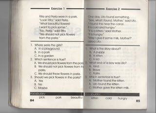 Exe「cise l
Ri†a and PerIa were in a park,
Look! Ri†a,〃 said Perla.
Wha† beau†iful fiowe「s!
l wan† †o pick some,〃
No, Peria,〃 said剛a.
We should no† pick fiowers
f「Om †he parks,〃
l ・ Whe「e were †he girIs?
A, 1n a pIayground
B, Inapa「k
C, In a garden
2. Which sen†ence is †「ue?
A. We should pick fiowers from †he park
B, We should no† pick fIowers f「om †h
Parks,
C, We should †hrow fiowers in parks,
3・ Should we pick flowe「s in †he parks?
A, lさs
B, No
C, Maybe
Exercise 2
11e dav L什O found some†hing‑
8㊧①, Wha† i found, Mo†heL said L什0.
=ound †his near †he canai,
川c○id and hungry′′
旧8 a k冊en′′′ said Mo†her,
I陣hungry ′
Mav i give汀SOme m=k, Mo†he「?′′
諏ed 」什0.
Wha† is †he s†o「y abou†?
∧, Apuppy
11, Ak冊en
ぐ∴ ∧kld
Wh(〕† kind of a boy was L什○?
∧. KInd
陣iう「qve
ぐ∴ Po=†e
W川ch sen†ence is †rue?
A, Mo†her found †he k冊en,
=一 冊O found †he k皿en。
仁, Mo†her gave †he k冊en miik.
Pick park beau†ifuI
84
用u「l COld hungry
85
 