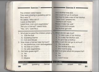 Exe「cise 7
丁he ch=dren were happy
They were p看aving a guessing game,
Rico was l† ,
He asked, 、、Who am l?
I work on †he fa「m,
i plan† 「ice, COm and vege†abIes一 ′
Are you a farme「?′ asked Nida,
¥さs, l am,′′ said Rico,
Exercise 8
白l § Mo†her was sick.
nl couId no† go †o sch0Ol,
he had †○ †ake care of her Mo†her.
的a「 God,〃 prayed Ani,
輸Mo†her is a旧have.
印baSe make he「 we=,′′
eod heard Ani′s prayer.
曲I Mo†her go† we=,
l. Wha† game were †he chiidren playing
A. Tbss†he Ba=
Wha† did Ani ask God?
To †ake care of her Mo†her
B, Guessing Game
C. Ca† and Mouse
2, How does a farmer help his †own?
A, He pian†s 「ice, COm andvegetab看
B, He livesonafarm.
C. He seIIs vege†ables.
3, Did Nida guess right?
A, No
B, lさs
C, Maybe
Plan† guessing farme「
90
B, To make her Mo†herwe=
C, To give her a Mo†her
Wrty c○uld Ani no† go †o school?
A, She was sick.
さ, He「 Mo†her was sick.
C, She had †o pray
帥God give wha† Ani prayed for?
A, No
鼠, lぬs
ぐ《 l don † know
l吊頂〕 Prayer Sick
91
 