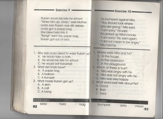 Exercise 9
Ruben wouId be ia†e for sch○○I,
Wdke him up, Linda, said Mo†her,
Linda saw Ruben was s†i‖ asieep.
Linda go† a paper bag〃
She blew ha「d jn†○什.
Bang害〃 wen† †he paper bag,
Ruben go† ou† of bed,
l ' Whywas Linda asked †o wake Ruben up
A, He wouId †ake a ba†h,
B, He would be Ia†e for sch○○i。
C. He would ea† b「eakfas†,
2, Wha† did Linda blow?
A〃 Apaperbag
B, A balloon
C, A †rumpe†
3, Wha† made Ruben ge† up?
A, Asiren
B, Aca=
C〃 Abang
b看ew hard
Exercise T O
: Febumpedagains†Nj†a,
Ybu shou‑d一〇〇k where
yOu are gojng,〃 N汀a sajd,
当am sorry′′ Fe said,
」 Fo pjcked up N叶a′s books.
一I am sorry′′ Fe′ Said agajn〇
一一I dld no† mean †o be angry〃
Nl†a †oid Fe.
Whe「e were N叶a and Fe?
ln †he house
ln †he ciassr0Om
ewh †he playg「ound
W川ch of †hese js †rue?
∧l N什a was angryw冊Fe,
私NI†a was no†angryw冊Fe,
C∴ Nl†a was very happy
Wha† wo「d bes† †ells abou† Fe?
A. G○○d
旦・ Bod
(言か「「∨
bag 門g冒∴白=mPed
∵
SO「「Y mean
93
 
