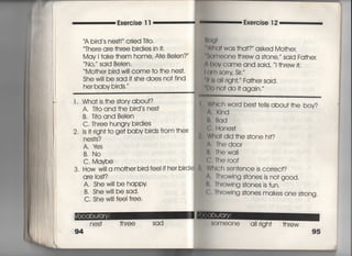 Exercise = Exercise 1 2
A bi「d s nes†害〃 cried Ti†○○
丁he「e are †hree birdies in什,
May =ake †hem home′ AIe Be看en?〃
No, said BeIen.
̀ Mo†he「 bi「d wi= come to †he nes†,
She w… be sad if she does no† find
her baby birds,
l , Wha† is †he s†ory about?
A, T叶O and †he bird′s nes†
B. T什O and Belen
C, Three hungry birdies
2, ls掴gh† †o ge† baby birds from †heir
n es†s?
A, lさs
B, No
C. Maybe
3, How wi看l a mo†he「 bird fee=f her birdi
are los†?
A, Shew=! be happy
B, Shew=I besad.
C, She wi旧eei f「ee,
n es† †h ree
94
W白(〕† was †ha†? asked Mo†he「,
8omeone †hrew a s†one,′′ said Fa†her,
bov came and said, 、、i †hrew叶,
鯛m SOr「y Sjr,〃
早口8 a冊ght,′′ Fa†her sajd,
no† do i† agajn,′′
Whlch word bes† †e=s abou† †he boy?
∧, KInd
臼,臼qd
G, Hones†
Wha† djd †he s†one hi†?
∧, Thed0O「
B, Thewall
C, The r○○f
WhIch sen†ence is correc†?
∧・ 「hrowing s†ones is no† good,
B, Throwing s†ones is fun,
C' Throwing s†ones makes one s†「ong.
出。lOOne a=righ† †hrew
塾
95
.
﹂
菓
‖
 