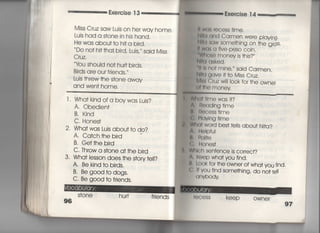 Exercise 1 3
Miss Cruz saw Luis on he「 way home,
Lujs had a s†one in his hand,
He was abou††o h叶a bird,
Do no† h旧ha上bird, Lujs′〃 said Miss
Cruz.
Ybu shouid no† hu叶bjrds,
Bjrds are our f「iends,〃
Luis †hrew †he s†one awav
and wen† home.
l ・ Wha†kjnd ofa boywas Luis?
A○ ○bedien†
B. Kind
C, Hones†
2〃 Wha†was Luis abou††o do?
A, Ca†ch †he bird
B, Ge††he bird
C〃 Th「ow a s†one a† †he bird
3, Wha† lesson does †he s†ory †eil?
A, Be kind †o birds.
B. Be good†o dogs.
C, Be good †o friends.
S†one hu叶
96
ll w(】5 「eCeSS †ime,
酬a and Carmen were p‑ayjng‑
Nl佃saw some†hing on †he g「o§S"
ll was a five‑PeSO COin〇
一Whose money is †hjs?′′
用a asked.
1出no† mjne,′′ sajd Carmen,
冊a gave旧o Miss C「uz,
Ml8§ Cruz w旧0Ok fo「 †he owner
(旧he money
Wla川me was i†?
A言i㊤adjng †jme
l. Rocess †ime
C, PidvIng †ime
W刷word bes† †eIIs abou† N什a?
∧,日oIpfui
母,砕)冊e
(; Hones†
W川Ch sen†ence is c○rrec†?
∧一Keep wha† you fjnd,
私Iook fo「 †he owner of wha† you (ind‑
く㍉ = vou find some†hing, do no† †e=
( 】nVbodv
I uCOSS keep owner
97
間
開
聞
隅
田
軍
‑
,
膏
醒
同
園
掃
喜
漢
音
漢
音
漢
音
事
を
 