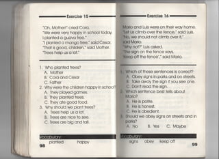 Exe「cise 1 5 Exercise 1 6
Oh, Mo†her! ′ c「ied Co「a,
We were ve「y happy in schooI †oday
I pian†ed a guava †ree, ′
当Plan†ed a mango †ree, said Cesar
Tha† is g○○d, ChiId「en,′ sajd Mo†he「,
Trees heIp us a io†,′′
l. Who p看an†ed †rees?
A, Mo†he「
B, Cora and Cesa「
C, Fa†her
2, Whywe「e†he chi看dren happy in schooi?
A, They p看ayed games○
○ B, They pian†ed †rees,
C, They a†e good f0Od.
3, Why shouId we pIan† †「ees?
A,丁rees heIp us a Io†.
B, T「ees are nice †o see.
C, Trees are big and †a=,
Plan†ed happy
Ma「io and Luis were on †heir way home,
しe† us ciimb over †he fence,〃 said Luis,
No, We Shouid no† cIimb over it,′
ald Ma「i○○
Whv no†? ′ Luis asked.
冊e sign on †he fence says′
K。eP Off †he fence , ′ said Mario,
Which of †hese sen†ences is correct?
A. Obey signs in parks and on s†ree†s,
B, ldke away†he sign ifyou see one.
C, Don′† read †he sign,
Which sen†ence bes† †e看ls abou†
Mq「io? っ
A, He is po看i†e,
B, He is hones†,
C. He is obedien†,
§houId we obey signs on s†「ee†s and in
Pq「ks?
∧. No B.¥es C, Maybe
:;igns obey keepoff
99
 