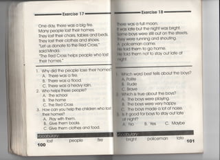 Exercise 1 7
Exe「cise 1 8
One day †he「e waS a big fire
Many peOPle los† †hei「 homes〃
Thev Ios† †heir chairs, fables and beds"
丁hey los† †heir clo†hes and shoes,
Le† us dona†e †○ †he Red C「oss′
Said Minda,
丁he Red Cross heips peoPie who Ios†
†heir homes.
冊㊤re WaS a fuil moon〇
時was la†e bu† †he nigh† was brigh†,
的me boys were S刷Ou† on †he s†「ee†s.
軸ev were ruming and shou†ing,
∧ p01iceman Came〃
[to †oId †hem †o go home〃
栂†old †hem no† †o s†ay ou† ia†e a†
同8「l†・
l , Whv did †he people lose †hei「 homes?
A, There waS a fi「e.
B, There waS a flood,
C. There waS a heavy rain.
2, Who helps †hese peOPie?
A, The schooI
B. Thehome
C, The Red Cross
3, How can VOu he‑p †he ch帖ren wh0 10S†
†heir homes?
A. PIavw皿†hem,
B, Give †hem books,
C, Give †hem clo†hes and f0Od,
los† PeOPle fi「e
100
WhIch wo「d bes† †e看ls abou† †he bovs?
A. Po冊e
轡, Rude
ぐ; B「qve
Whlch is †「ue abou† †he bovs?
∧. The bovs were P!aying・
B, The boys we「e VerV happy
C, The bovs made a lo†of noise〃
剛good fo「 bovs †o s†ay ou† la†e
由「lIgh†?
∧, No B. 1さs C Maybe
po=ceman !a†e
101
 
