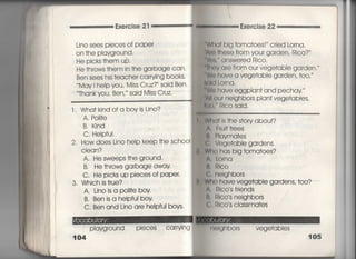 Exerc雪se 2「
Lino sees pieces of pape「
On †he pIavground,
He picks †hem up,
He †hrows †hem in †he ga「bage can・
Ben sees his †eache「 ca「rving books,
Mav i heIp you′ Miss Cruz? ′ said Ben,
Thankvou, Ben,′′ said Miss Cruz'
l. Wha†kind ofa boyis Lino?
A, P〇回e
B. Kind
C, HeIpfu1
2, How does Lino help keep †he sch0OI
CIean?
A. He sweeps †he ground,
B, He †hrows garbage away,
C, He picks up pieces of pape「一
3. Which is†rue?
A, Linoisa p〇回eboy
B. Ben isa heipful boy
C, Ben and Lino a「e helpful boys,
Playg「ound pieces ca「rying胃
104
用a† big †oma†oes!′ cried Lo「na,
le †hese from your garden, Rico? ′
answe「ed Rico.
のV are from our vege†abIe garden,′′
圏 have a vege†able garden′ †0O,′′
剛Lorna,
圏 have eggpian† and pechay ′
豊= ou「 neighbors pIan† vege†ables,
‡t粗 RIco said.
ls †he s†ory about?
Fru什†rees
Plavma†es
I VI∋ge†abIe gardens
Who has big †oma†oes?
A. Lorna
博.則CO
e, nelghbors
Who have vege†able gardens, †oo?
A, RIco s f「iends
I]吊Ico s neighbors
( lllco s ciassma†es
冊lqhbors vege†abies
105
 