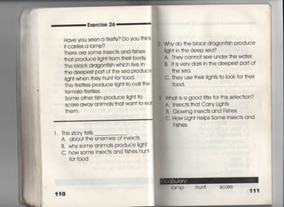 Exercise 26
Have yOu Seen a fしref時Do you †hink
什Car「ies a lamp?
丁here are SOme insec†s and fishes
†ha† produce ligh† f「om †hei「 body,
The black d「agonfish which live in
†he deepeS† pa什Of †he sea P「Oduce
‑igh† when †hey hun† for f0Od,
丁he fire輔es p「oduce =gh† †o cal=he
female fireflies,
Some o†her fish produce =gh† †o
scare awav animaIs †ha† wan† †o ea†
†hem.
l. This s†o「v †ells
A, abou† †he enemies of insec†s
B, Why some animals p「oduce Iigh†
C, how some insec†s and fishes hun†
fo「 f○○d
2. Whv do †he black dragonfish produce
=gh† in †he deep sea?
A, They camO† see unde「 †he wa†e「,
B,旧S Veryda「k in †he deepes† pa什Of
†he sea.
C. They use †he冊gh†s †o l0Ok fo「 †heir
f○○d ,
Wha† is a g○○d †什Ie for †his selec†ion?
A. 1nsec†s †ha† Ca「ry Ligh†s
B, Glowing lnsec†s and Fishes
C, How Ligh† HeIps Some lnsec†s and
Fishes.
弱 l( 1mP hun† scare
 