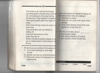 Exercise 29
丁he koaia is an animai †ha† 1○○ks
SOme†hing =ke a †eddy bear, Bu† †h
do no† beIong †o †he bear famiiy
KoaIas iive in †he fo「es†s in Aus†raiia,
丁hey spend bo†h day and nigh† on
†「ees.
丁hey have s†rong ciaws on each of
†heir †oes.
丁hey probabIy a「e no† afraid of
fai‖ng offi
They ea† †he leaves of †he
†rees †hey iive in.
When a koala is ready†o sIeep′ i†cu
up on a †ree branch and h01ds on wl
什S †oe,
巌Wrty are koaias no† afraid of fal‖ng off
帖0 †「ees when †hey are asleep?
∧, They live on †rees,
臥They do no† c10Se †hei「 eyes when
asleep,
CI They have s†rong cIaws †ha† hoId
†lgh†ly on a †ree branch,
冊5 S†ory is mainiy abou† ,
∧. how koaias sIeep
l書言he charac†eris†ics of koaIas
C言he coun†ry where kaolas live
l l Wha† is †rue acc○rding †○ †he seIec†io
A" The koaIa belongs †○ †he bear
fqm時
B, Koaias can ljve on land and wa†el
C. The koala does no† belong †○ †he
bear famiIy
書,
114
○○ 臆 臆
圭±四半 , 「
()urls up cIaws †oes
115
 