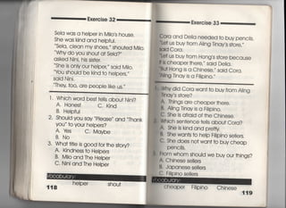 Exero冒se 32
Seia was a heIpe「 in Milo′s house.
She was kind and helpfuI.
Sela′ CIean my shoes,〃 shou†ed M=○○
Why do you shou† a† Sela?′′
asked NjnL his sis†e「,
She is onIy our helpe了Sajd M=○○
tou shouid be kind †o heIpers,′′
Said Nini,
Thev †00′ are PeOPie Iike us.〃
Exercise 33
Cora and DeIia needed †o buy pencits,
一、Le† us buy from A‑jng Tinay′s s†ore′′′
Said Cora〇
一、Le† us buy from Hong′s s†ore because
旧s cheaper †here,′′ said De=a〇
一、B=† Hong is a Chinese,〃 said Cora〇
一A ng Tjnay is a珊pino,〃
l 〃 Whjch word bes† †eiIs abou† Njni?
A, Hones† c, Kind
B, Heipfu1
2, Should you say P‑ease′′ and Thank
you〃 †o you「 heIpers?
A, veS C. Maybe
B. N0
3. Wha† †叶ie is g0Od for †he s†ory?
A, Kindness †o Heipers
B, Milo and The Heiper
C・ Nini and The Helper
helper Shou†
Why did Cora wan† †o buy from A ng
Tlnay s s†ore?
A' Things are cheape「 †here,
B' A=ng Tinay js a F掴pin○○
C' She is afraid of †he Chinese.
' Which sen†ence †eI!s abou† Cora?
A. She is kind and prerty
B' She wan†s †o he‑p F掴pjno seliers,
C' She does no† wan† †o buy cheap
PenCiIs,
中om whom shouId we buy our †hings?
∧. Chinese se=ers
B, Japanese se=ers
十日=pino se=ers
小eaPer 珊Pino Chjnese
119
 