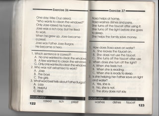 Exercise 36
One day Mjss Cruz asked′
Who wan†s †o clean †he wjndows?〃
OnIy Jose rajsed his hand,
Jose was a rjch boy bu† he =ked
†o wo「k.
When he grew up, Jose became
a prjes†.
Jose was Fa†he「 Jose Burgos,
He became a he「o.
l , Whjch sen†ence js c○rrec†?
A, N0 One wanted to clean †he windows,
B' A few wan†ed †o c‑ean †he wjndows,
( 〈 "
C‑ Only one wanted to c ean the wjndovA
￣ ￣ "ヽ〇〇〇ヽ葛′ ▼ ▼lノ音
2‑ Who was no† ashamed †o work?
A, Jose
B・丁he boys
C, The girls
3 , Wha† word best te‖s abou† Fa†her Bu「gos?
A Lazy
B〃 Helpfui
C. Kind
raised rich
Pries†
Exercise 37
Rosa helps a† home.
Rosa washes dishes and pans,
She †urns off †he fauce† a什er using i†.
She †urns off †he iigh† befo「e she goes
†o s!eep,
She heips †he famiIy save money
How does Rosa save on wa†er?
A, She leaves †he fauce† on,
B, She does no† use †he fauce†.
C. She †u「ns off †he fauce† a什er use.
When does she †urn off †he Iigh†?
A. When she feeIs ho†,
B' When she is readingI
C' When she is ready†o sIeep.
Is she heIping he「 Fa†her save on ligh†
邁 andwa†er?
A. ¥es, She is.
B. No, She isno†,
C The s†ory does no† say
WaShes dishes fauce†
/
湾
濾
毒
︑
溝
口
一
婦
潮
田
回
国
運
漕
∴
∴
∴
き
i
暮
暮
暮
書
○
○
ノ
し
〃
○
○
 