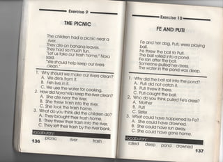 喜臆￣二二一各場面se 9臆臆鵜〇二「葛
THE PICNIC
丁he c刷dren haddycnjc near a
「jve「,
揖詣霊龍盤q怜
、、しe†
Sqjd.
uS †ake our †rash home,〃 Nora
V帖shou‑d he‑p keep our rjvers
CIean.〃
Why shouid we
川一y削Uuia We make our rjvers cIean?
A. We drjnk from j†,
B‑ Fjs掴ve jn什
C‑ VIle use †he wa†er for cookjng,
2, How djd Nora he‑p keep †he rjver cIean?
A She a†e near †he rjver,
B, She †hrew †rash jn†o †he rjver.
C〃 She †∞k †he †rash home,
3, Wha† do vou †hjnk djd †he chj′dren do?
A置They brough† †hejr †rash home,
B‑丁hey †hrew †hejr †rash jnto the rjver
C, Theyle什†hejr†rnch h,,+h〈 。王、.̲工,
left the帖ash by †he rjver bank.
￣‑ . 1￣ = iヽノiIVくフ1,
Pjcnjc riVer †rash
一一・二葛Exercjse ] 0一一一.̲葛
FE AND PUTi
Fe and her dog′ Pu†j′ Were p′ayjng
bq帖
Fe †hrew †he ba I to pu†j,
The baII r〇一一ed jn†o a pond,
Fe ran a什er †he ball,
許聖e ,P世ed he, d,。SS.
丁he wa†er jh
†he pond was deep,
「, Whydjd†hebaiI
川一y uiu l「le Oaii ro旧n†○ †he pond?
A, Pu†j djd no† ca†c冊
B Pu†冊rew旧he「e,
C‑ Pu†j caugh† †he baIl,
2‑ Who do you †hjnk pu一一ed Fe′s dress?
A, Mo†her
B, Pu†j
3・ Wha† cou‑d have happened †o Fe?
A・ She could have drowned,
B・ She cou′d have run away
C, She could have gone home.
「o=ed deep
POnd drowned
137
 